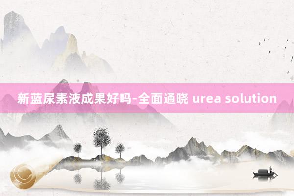新蓝尿素液成果好吗-全面通晓 urea solution