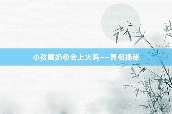 小孩喝奶粉会上火吗——真相揭秘